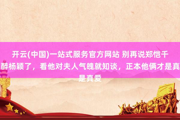 开云(中国)一站式服务官方网站 别再说郑恺千里醉杨颖了，看他对夫人气魄就知谈，正本他俩才是真爱