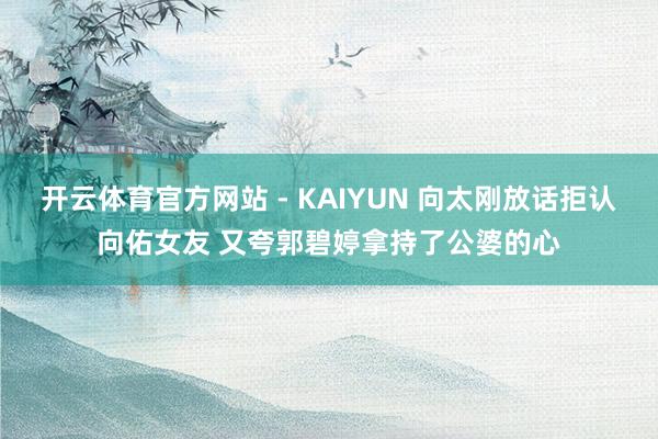 开云体育官方网站 - KAIYUN 向太刚放话拒认向佑女友 又夸郭碧婷拿持了公婆的心