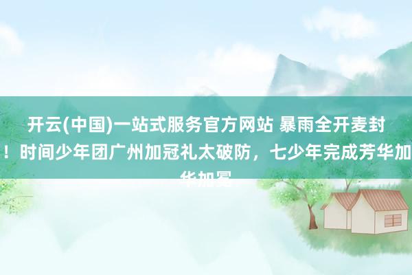 开云(中国)一站式服务官方网站 暴雨全开麦封神！时间少年团广州加冠礼太破防，七少年完成芳华加冕