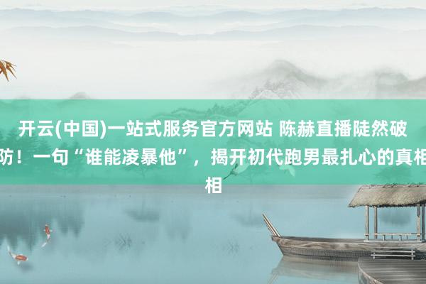开云(中国)一站式服务官方网站 陈赫直播陡然破防！一句“谁能凌暴他”，揭开初代跑男最扎心的真相