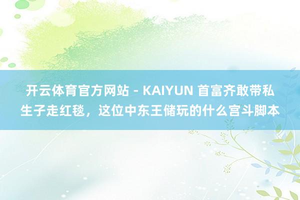 开云体育官方网站 - KAIYUN 首富齐敢带私生子走红毯，这位中东王储玩的什么宫斗脚本