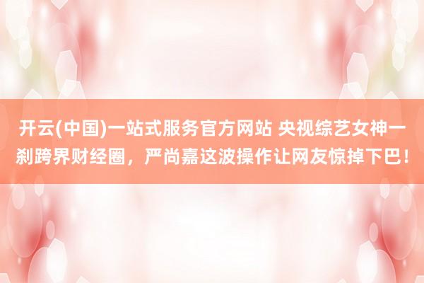 开云(中国)一站式服务官方网站 央视综艺女神一刹跨界财经圈，严尚嘉这波操作让网友惊掉下巴！