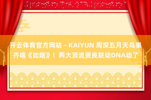 开云体育官方网站 - KAIYUN 周深五月天鸟巢齐唱《如烟》！两大顶流贤良联动DNA动了