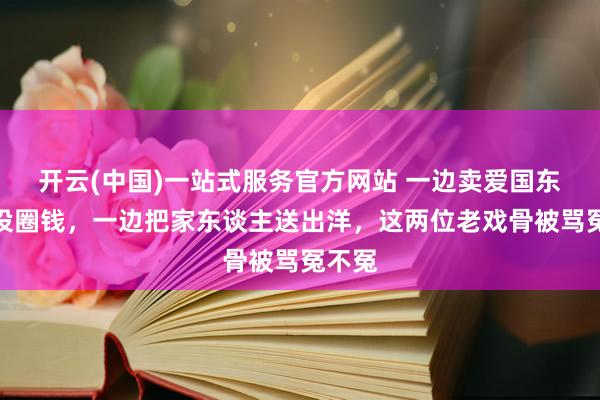开云(中国)一站式服务官方网站 一边卖爱国东谈主设圈钱，一边把家东谈主送出洋，这两位老戏骨被骂冤不冤
