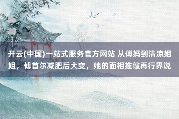 开云(中国)一站式服务官方网站 从傅妈到清凉姐姐,傅首尔减肥后大变,她的面相推敲再行界说