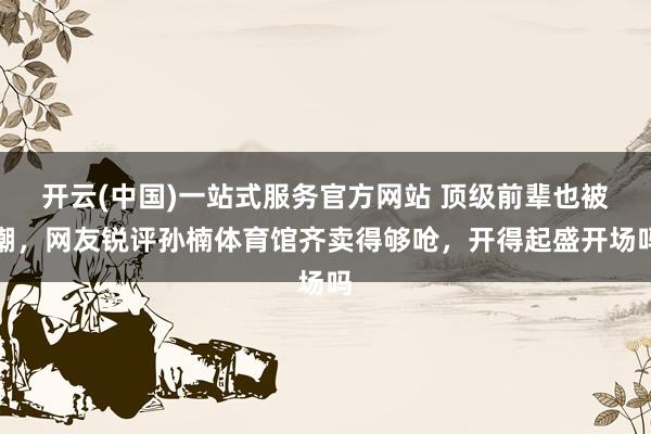 开云(中国)一站式服务官方网站 顶级前辈也被嘲,网友锐评孙楠体育馆齐卖得够呛,开得起盛开场吗
