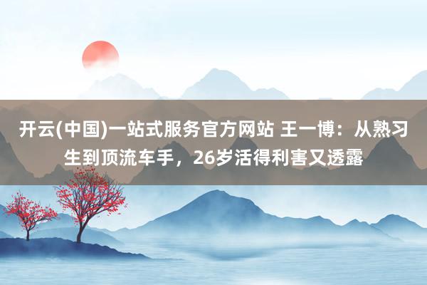开云(中国)一站式服务官方网站 王一博：从熟习生到顶流车手，26岁活得利害又透露