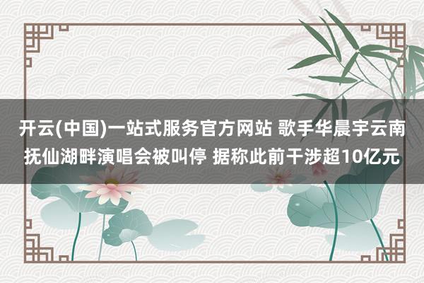 开云(中国)一站式服务官方网站 歌手华晨宇云南抚仙湖畔演唱会被叫停 据称此前干涉超10亿元