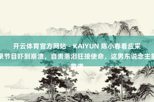 开云体育官方网站 - KAIYUN 陈小春看应采儿录节目吓到崩溃,自责落泪狂接使命,这男东说念主靠谱