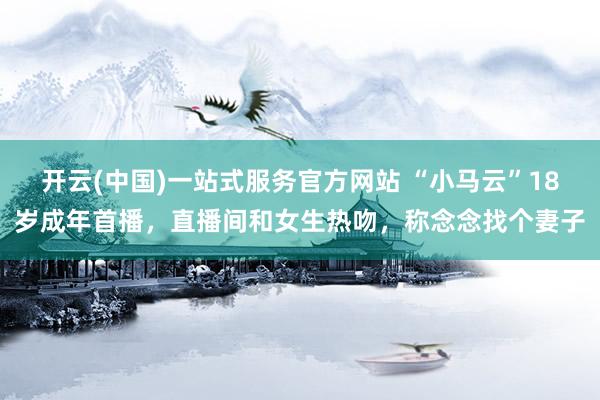 开云(中国)一站式服务官方网站 “小马云”18岁成年首播，直播间和女生热吻，称念念找个妻子