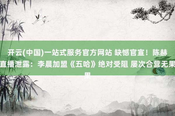 开云(中国)一站式服务官方网站 缺憾官宣！陈赫直播泄露：李晨加盟《五哈》绝对受阻 屡次合营无果