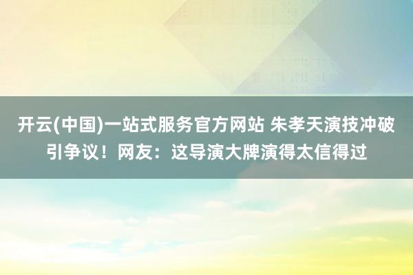 开云(中国)一站式服务官方网站 朱孝天演技冲破引争议！网友：这导演大牌演得太信得过