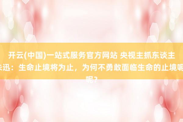 开云(中国)一站式服务官方网站 央视主抓东谈主朱迅:生命止境将为止,为何不勇敢面临生命的止境呢?