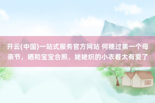 开云(中国)一站式服务官方网站 何穗过第一个母亲节，晒和宝宝合照，姥姥织的小衣着太有爱了
