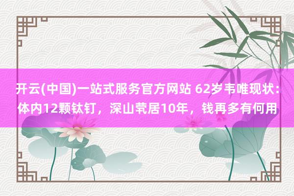 开云(中国)一站式服务官方网站 62岁韦唯现状:体内12颗钛钉,深山茕居10年,钱再多有何用