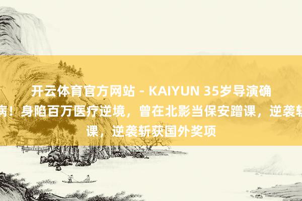 开云体育官方网站 - KAIYUN 35岁导演确诊高危白血病！身陷百万医疗逆境，曾在北影当保安蹭课，逆袭斩获国外奖项