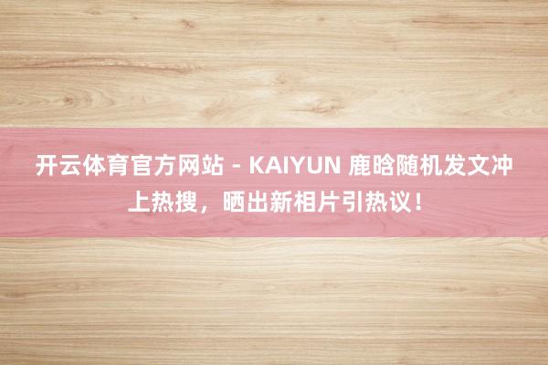 开云体育官方网站 - KAIYUN 鹿晗随机发文冲上热搜，晒出新相片引热议！