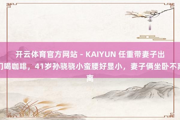 开云体育官方网站 - KAIYUN 任重带妻子出门喝咖啡，41岁孙骁骁小蛮腰好显小，妻子俩坐卧不离