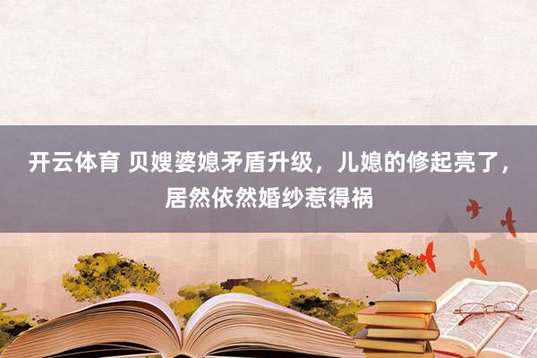 开云体育 贝嫂婆媳矛盾升级,儿媳的修起亮了,居然依然婚纱惹得祸
