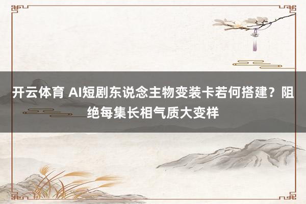 开云体育 AI短剧东说念主物变装卡若何搭建？阻绝每集长相气质大变样