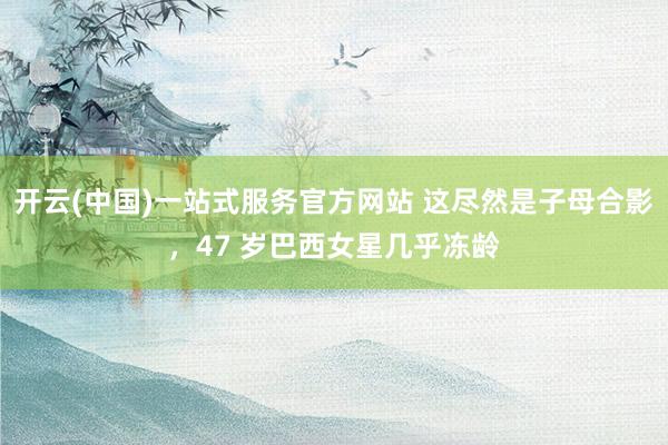开云(中国)一站式服务官方网站 这尽然是子母合影，47 岁巴西女星几乎冻龄