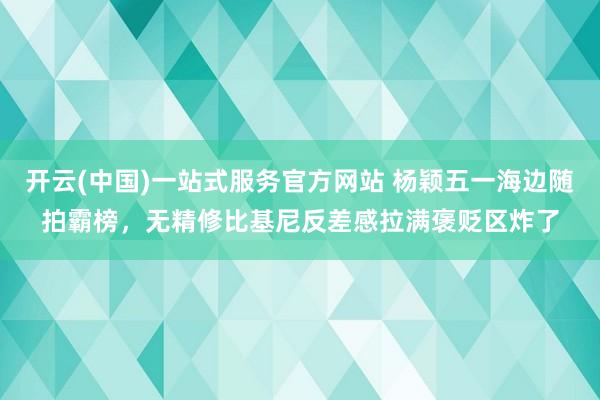开云(中国)一站式服务官方网站 杨颖五一海边随拍霸榜，无精修比基尼反差感拉满褒贬区炸了