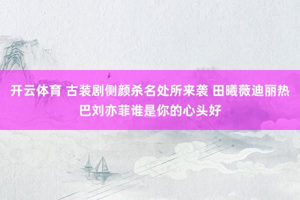 开云体育 古装剧侧颜杀名处所来袭 田曦薇迪丽热巴刘亦菲谁是你的心头好