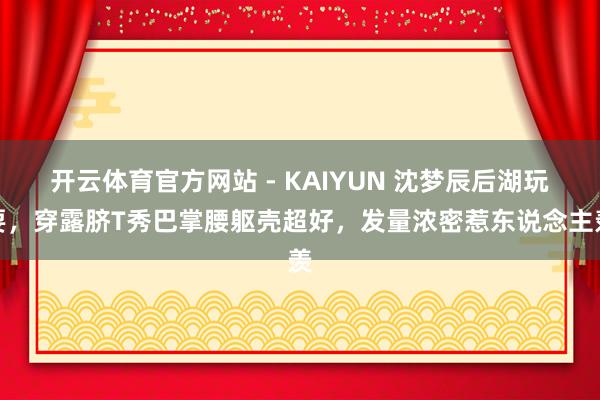 开云体育官方网站 - KAIYUN 沈梦辰后湖玩耍，穿露脐T秀巴掌腰躯壳超好，发量浓密惹东说念主羡