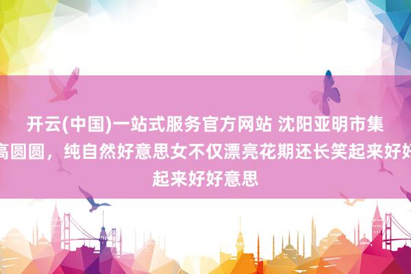 开云(中国)一站式服务官方网站 沈阳亚明市集偶遇高圆圆，纯自然好意思女不仅漂亮花期还长笑起来好好意思