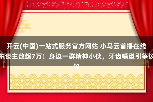 开云(中国)一站式服务官方网站 小马云首播在线东谈主数超7万！身边一群精神小伙，牙齿嘴型引争议