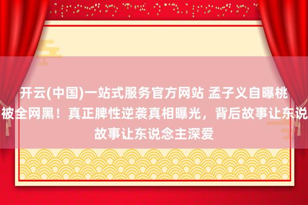 开云(中国)一站式服务官方网站 孟子义自曝桃花坞期间被全网黑！真正脾性逆袭真相曝光，背后故事让东说念主深爱