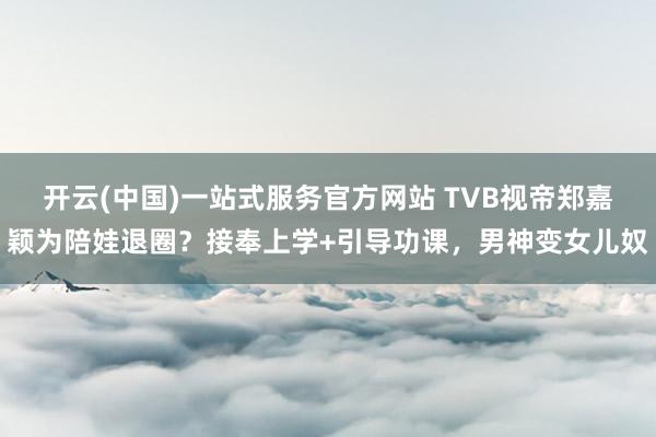开云(中国)一站式服务官方网站 TVB视帝郑嘉颖为陪娃退圈？接奉上学+引导功课，男神变女儿奴
