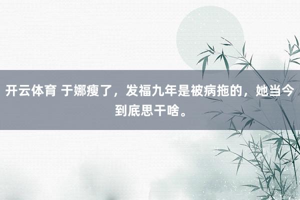 开云体育 于娜瘦了,发福九年是被病拖的,她当今到底思干啥。