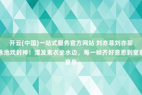 开云(中国)一站式服务官方网站 刘亦菲刘亦菲泳池戏封神！湿发素衣坐水边，每一帧齐好意思到窒息