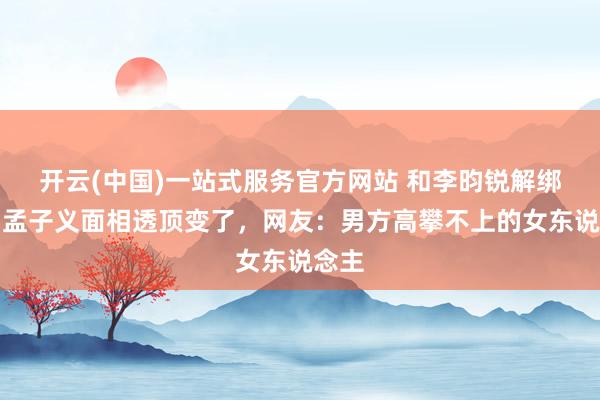 开云(中国)一站式服务官方网站 和李昀锐解绑后，孟子义面相透顶变了，网友：男方高攀不上的女东说念主