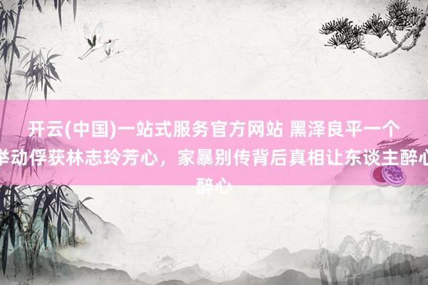 开云(中国)一站式服务官方网站 黑泽良平一个举动俘获林志玲芳心,家暴别传背后真相让东谈主醉心