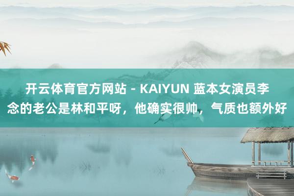 开云体育官方网站 - KAIYUN 蓝本女演员李念的老公是林和平呀，他确实很帅，气质也额外好