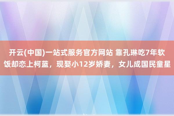 开云(中国)一站式服务官方网站 靠孔琳吃7年软饭却恋上柯蓝，现娶小12岁娇妻，女儿成国民童星