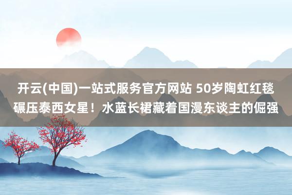 开云(中国)一站式服务官方网站 50岁陶虹红毯碾压泰西女星!水蓝长裙藏着国漫东谈主的倔强