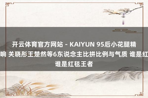开云体育官方网站 - KAIYUN 95后小花腿精大战打响 关晓彤王楚然等6东说念主比拼比例与气质 谁是红毯王者