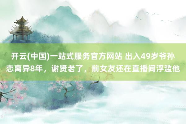 开云(中国)一站式服务官方网站 出入49岁爷孙恋离异8年，谢贤老了，前女友还在直播间浮滥他