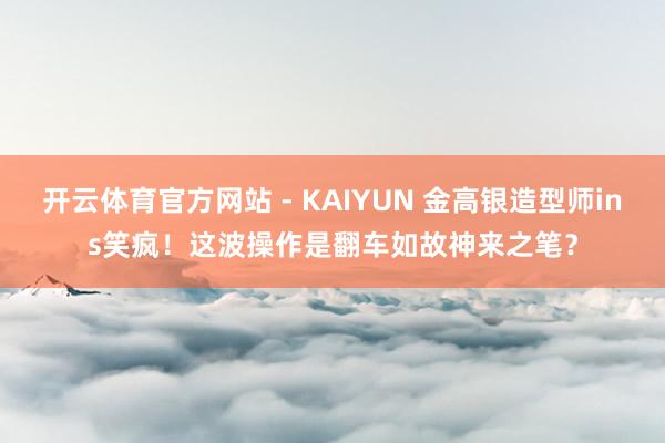 开云体育官方网站 - KAIYUN 金高银造型师ins笑疯!这波操作是翻车如故神来之笔?