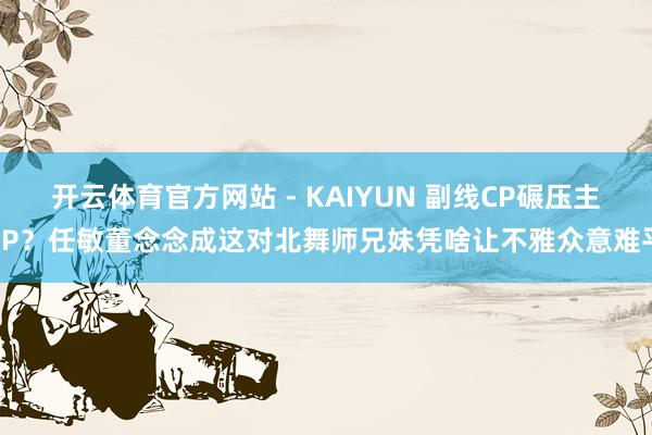 开云体育官方网站 - KAIYUN 副线CP碾压主CP？任敏董念念成这对北舞师兄妹凭啥让不雅众意难平