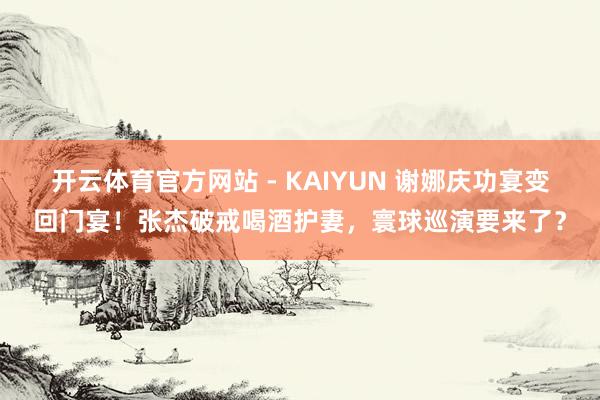 开云体育官方网站 - KAIYUN 谢娜庆功宴变回门宴！张杰破戒喝酒护妻，寰球巡演要来了？