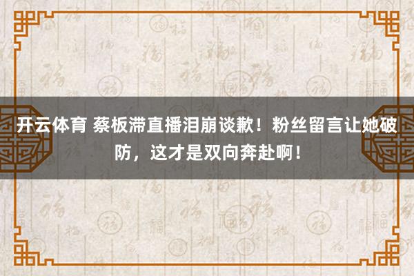 开云体育 蔡板滞直播泪崩谈歉！粉丝留言让她破防，这才是双向奔赴啊！