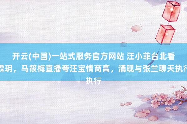 开云(中国)一站式服务官方网站 汪小菲台北看霖玥，马筱梅直播夸汪宝情商高，涌现与张兰聊天执行