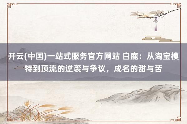 开云(中国)一站式服务官方网站 白鹿：从淘宝模特到顶流的逆袭与争议，成名的甜与苦