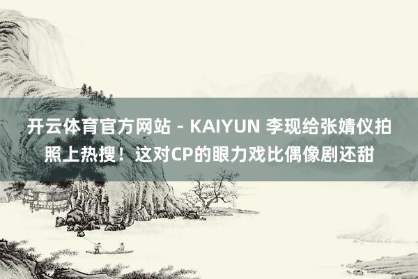 开云体育官方网站 - KAIYUN 李现给张婧仪拍照上热搜！这对CP的眼力戏比偶像剧还甜
