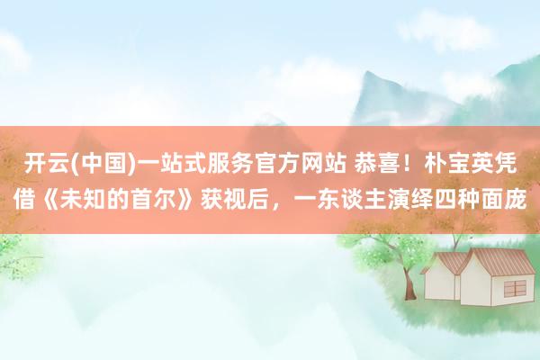 开云(中国)一站式服务官方网站 恭喜!朴宝英凭借《未知的首尔》获视后,一东谈主演绎四种面庞