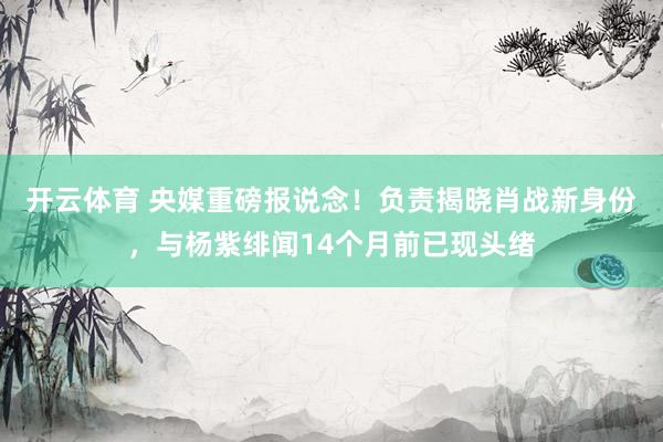 开云体育 央媒重磅报说念！负责揭晓肖战新身份，与杨紫绯闻14个月前已现头绪